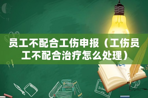 員工不配合工傷申報(bào)（工傷員工不配合治療怎么處理）