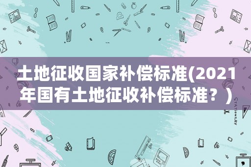 土地征收國家補償標準(2021年國有土地征收補償標準？)
