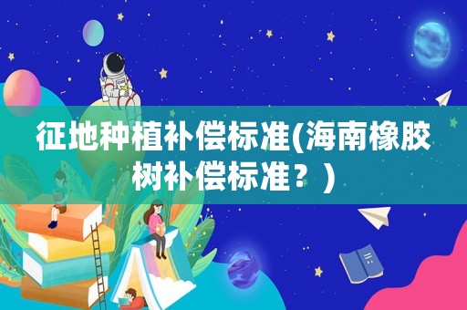 征地種植補償標準(海南橡膠樹補償標準？)