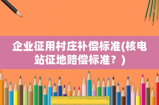 企業征用村莊補償標準(核電站征地賠償標準？)