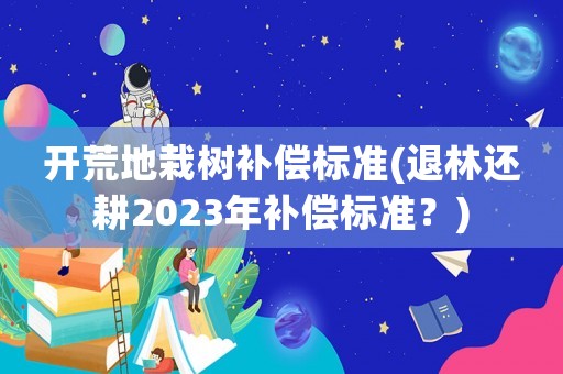 開荒地栽樹補償標準(退林還耕2023年補償標準？)
