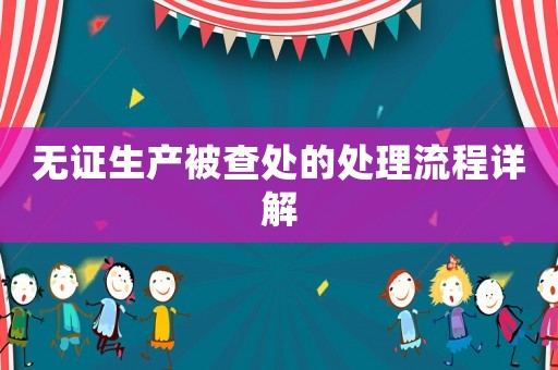 無證生產被查處的處理流程詳解