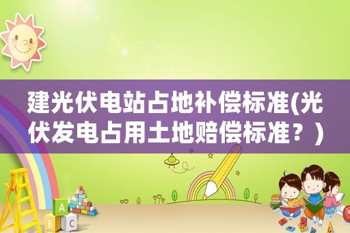 建光伏電站占地補償標準(光伏發電占用土地賠償標準？)