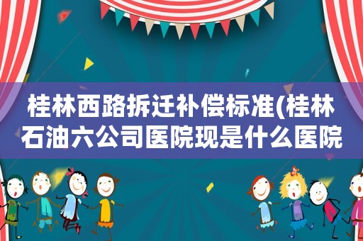 桂林西路拆遷補償標準(桂林石油六公司醫(yī)院現(xiàn)是什么醫(yī)院)