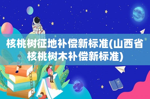 核桃樹征地補償新標準(山西省核桃樹木補償新標準)