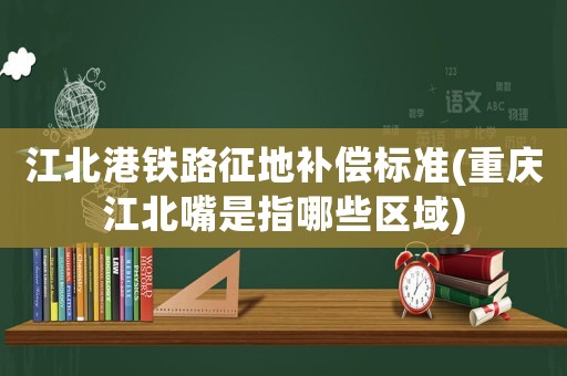 江北港鐵路征地補(bǔ)償標(biāo)準(zhǔn)(重慶江北嘴是指哪些區(qū)域)