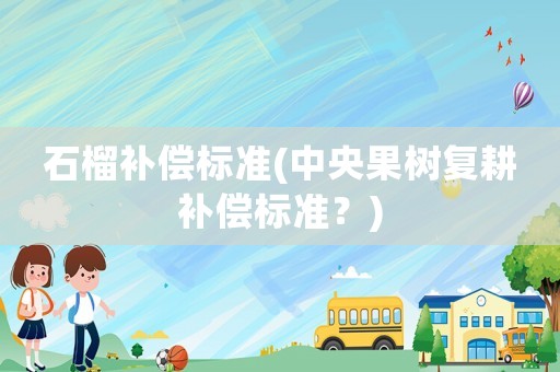 石榴補償標(biāo)準(zhǔn)(中央果樹復(fù)耕補償標(biāo)準(zhǔn)？)