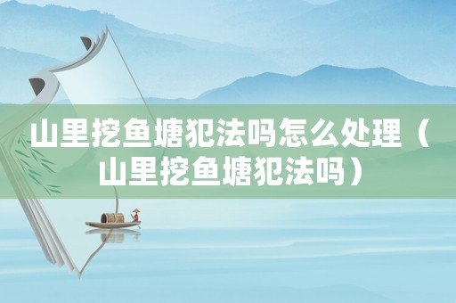 山里挖魚塘犯法嗎怎么處理（山里挖魚塘犯法嗎）