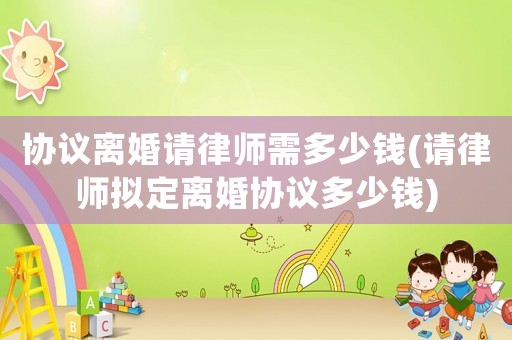 協議離婚請律師需多少錢(請律師擬定離婚協議多少錢)