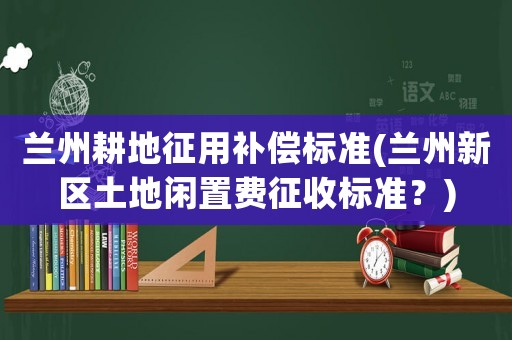 蘭州耕地征用補償標準(蘭州新區土地閑置費征收標準？)