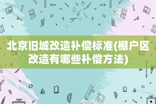 北京舊城改造補償標(biāo)準(zhǔn)(棚戶區(qū)改造有哪些補償方法)