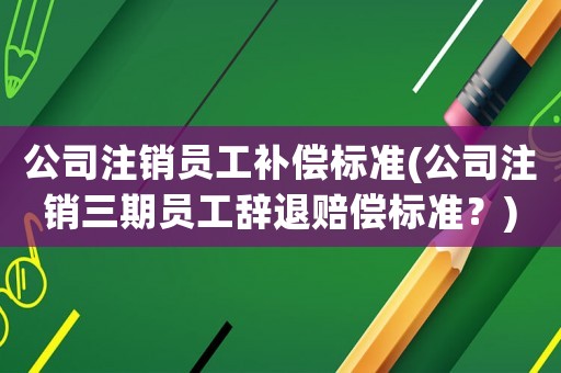 公司注銷員工補償標準(公司注銷三期員工辭退賠償標準？)