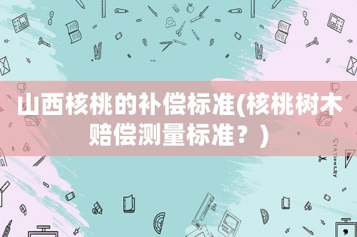 山西核桃的補償標準(核桃樹木賠償測量標準？)