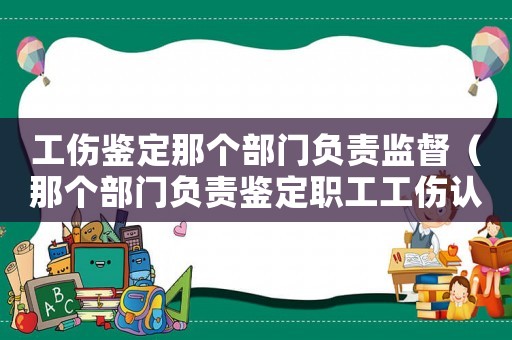 工傷鑒定那個部門負責監督（那個部門負責鑒定職工工傷認定）