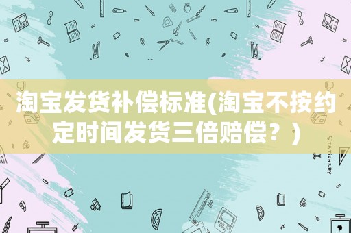 淘寶發貨補償標準(淘寶不按約定時間發貨三倍賠償？)