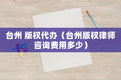 臺州 版權代辦（臺州版權律師咨詢費用多少）
