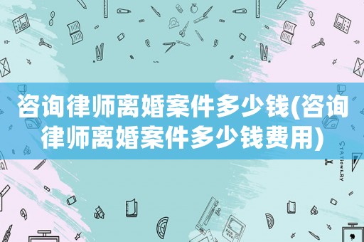 咨詢律師離婚案件多少錢(咨詢律師離婚案件多少錢費用)