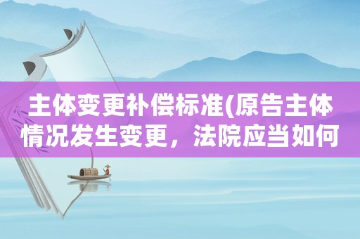 主體變更補償標準(原告主體情況發生變更，法院應當如何處理？)
