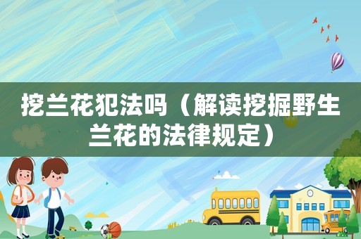 挖蘭花犯法嗎（解讀挖掘野生蘭花的法律規定）