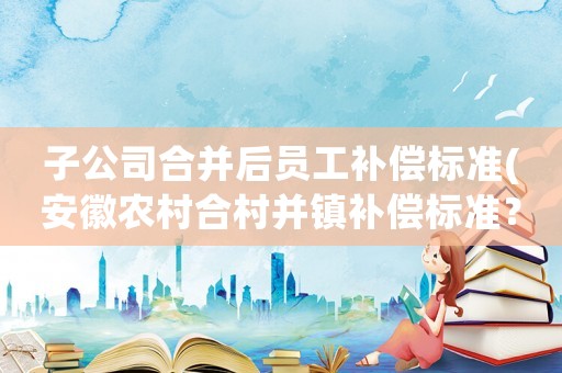 子公司合并后員工補償標準(安徽農村合村并鎮補償標準？)