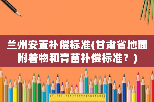 蘭州安置補償標準(甘肅省地面附著物和青苗補償標準？)