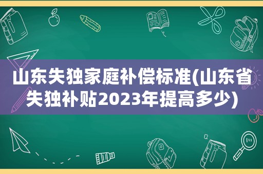 山東失獨家庭補償標準(山東省失獨補貼2023年提高多少)