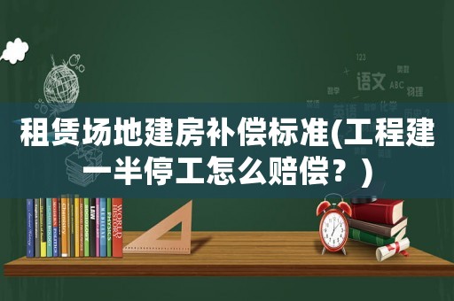 租賃場地建房補償標準(工程建一半停工怎么賠償？)