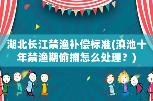 湖北長江禁漁補償標準(滇池十年禁漁期偷捕怎么處理？)