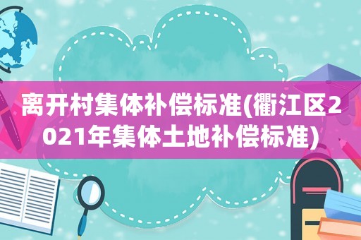 離開村集體補(bǔ)償標(biāo)準(zhǔn)(衢江區(qū)2021年集體土地補(bǔ)償標(biāo)準(zhǔn))
