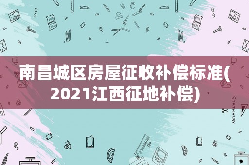 南昌城區(qū)房屋征收補償標準(2021江西征地補償)
