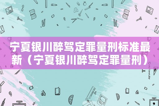 寧夏銀川醉駕定罪量刑標(biāo)準(zhǔn)最新（寧夏銀川醉駕定罪量刑）