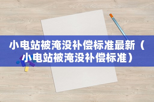 小電站被淹沒補(bǔ)償標(biāo)準(zhǔn)最新（小電站被淹沒補(bǔ)償標(biāo)準(zhǔn)）