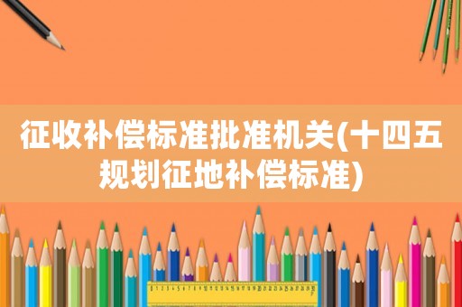 征收補償標準批準機關(十四五規劃征地補償標準)