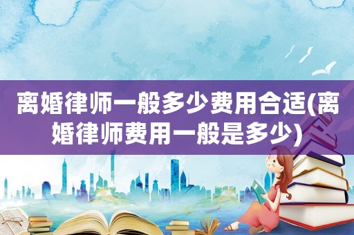 離婚律師一般多少費用合適(離婚律師費用一般是多少)