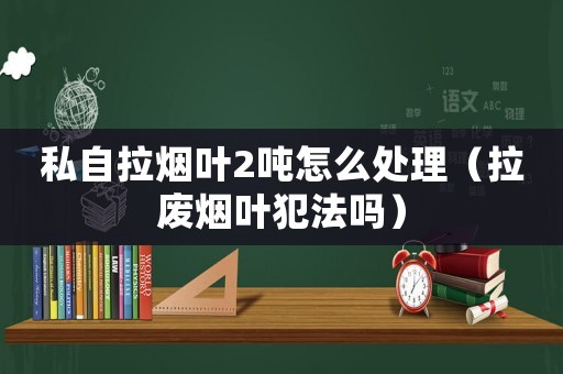 私自拉煙葉2噸怎么處理（拉廢煙葉犯法嗎）