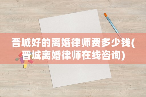 晉城好的離婚律師費多少錢(晉城離婚律師在線咨詢)