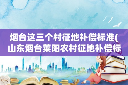 煙臺這三個村征地補償標(biāo)準(zhǔn)(山東煙臺萊陽農(nóng)村征地補償標(biāo)準(zhǔn)？)
