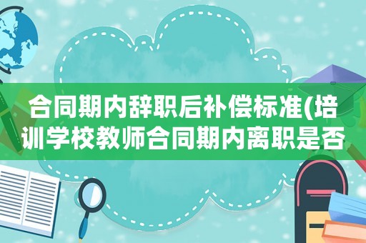 合同期內辭職后補償標準(培訓學校教師合同期內離職是否須交合同違約金？)