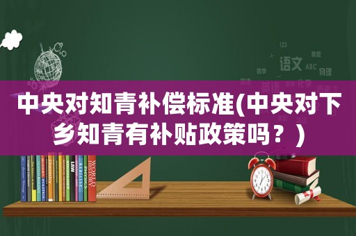 中央對知青補(bǔ)償標(biāo)準(zhǔn)(中央對下鄉(xiāng)知青有補(bǔ)貼政策嗎？)