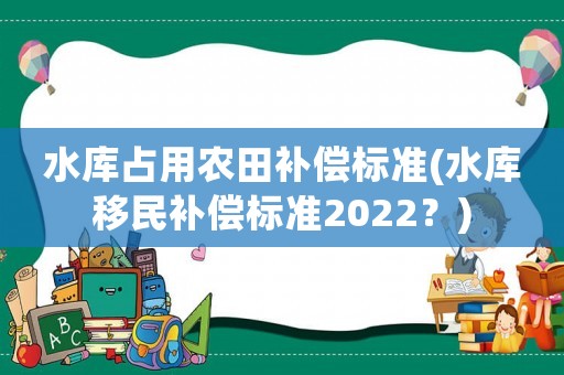 水庫占用農田補償標準(水庫移民補償標準2022？)