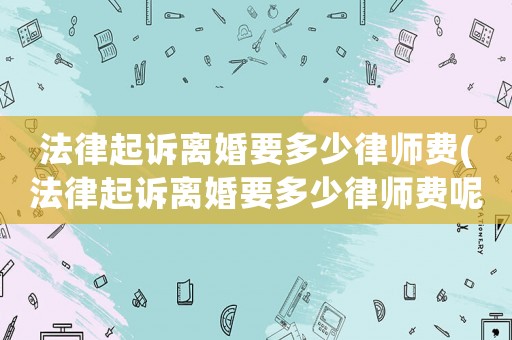 法律起訴離婚要多少律師費(法律起訴離婚要多少律師費呢)