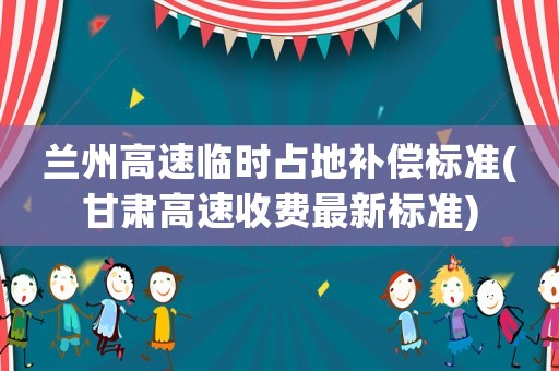 蘭州高速臨時占地補償標準(甘肅高速收費最新標準)