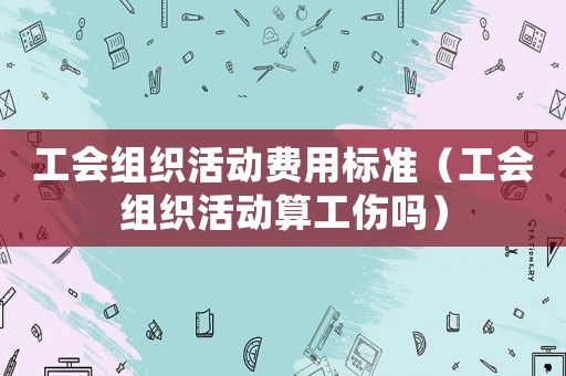 工會組織活動費用標(biāo)準(zhǔn)（工會組織活動算工傷嗎）