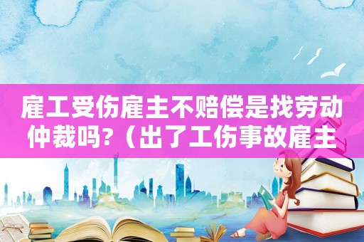 雇工受傷雇主不賠償是找勞動仲裁嗎?（出了工傷事故雇主不管怎么辦）