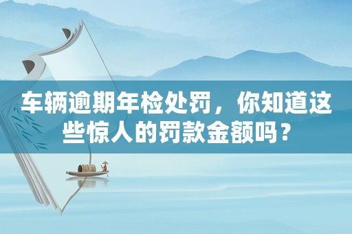車輛逾期年檢處罰，你知道這些驚人的罰款金額嗎？