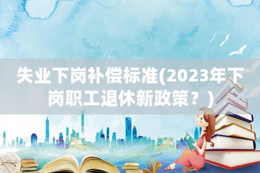 失業下崗補償標準(2023年下崗職工退休新政策？)