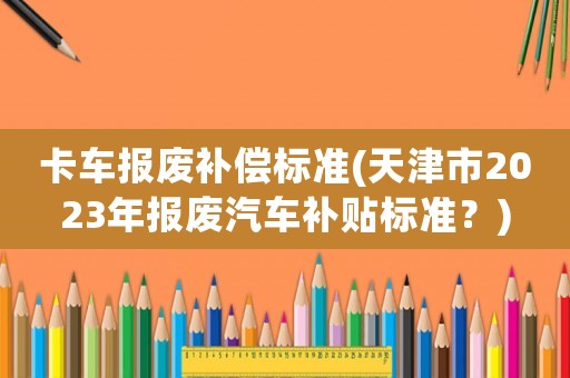 卡車報廢補償標準(天津市2023年報廢汽車補貼標準？)