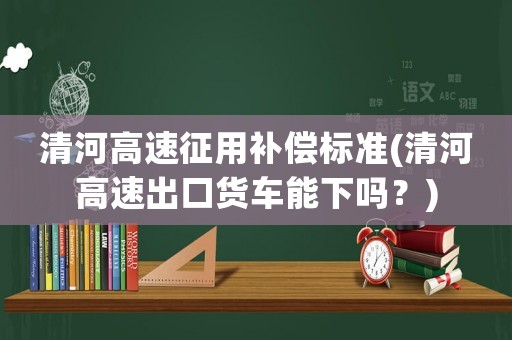 清河高速征用補償標準(清河高速出口貨車能下嗎？)