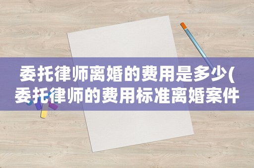 委托律師離婚的費用是多少(委托律師的費用標準離婚案件)