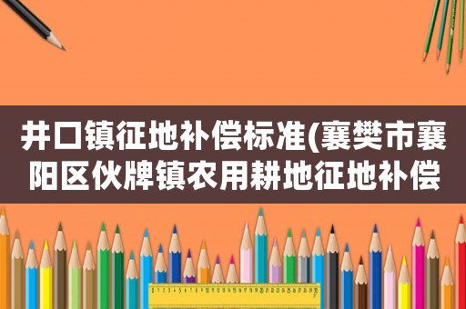 井口鎮征地補償標準(襄樊市襄陽區伙牌鎮農用耕地征地補償標準？)